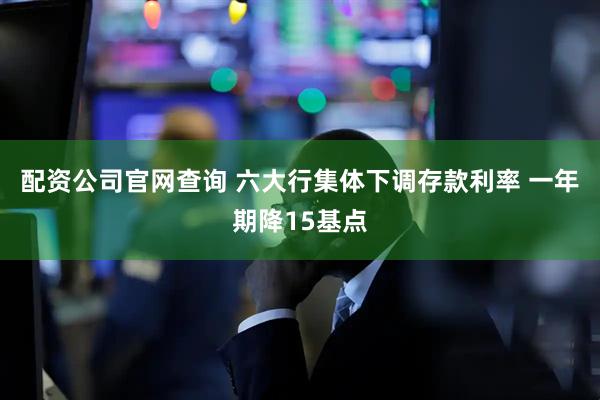 配资公司官网查询 六大行集体下调存款利率 一年期降15基点