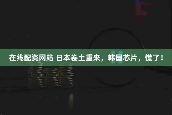 在线配资网站 日本卷土重来，韩国芯片，慌了！