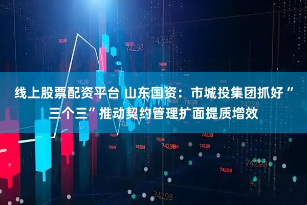 线上股票配资平台 山东国资：市城投集团抓好“三个三”推动契约管理扩面提质增效