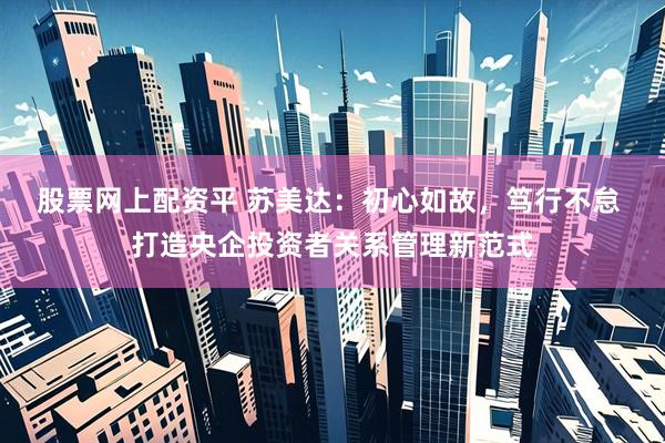 股票网上配资平 苏美达：初心如故，笃行不怠 打造央企投资者关系管理新范式