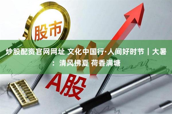 炒股配资官网网址 文化中国行·人间好时节｜大暑：清风拂夏 荷香满塘