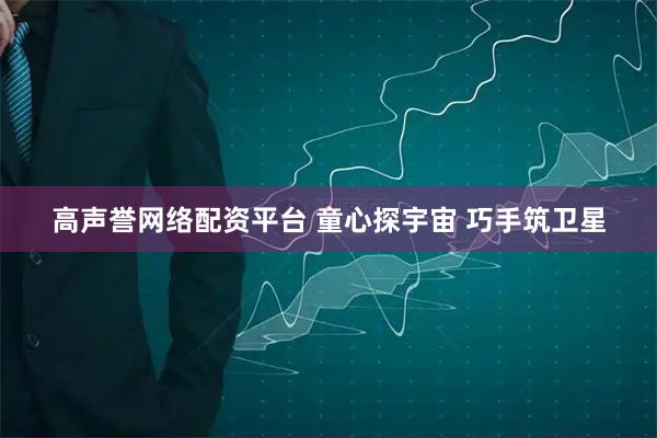 高声誉网络配资平台 童心探宇宙 巧手筑卫星