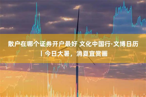 散户在哪个证券开户最好 文化中国行·文博日历丨今日大暑，消夏宜赏画