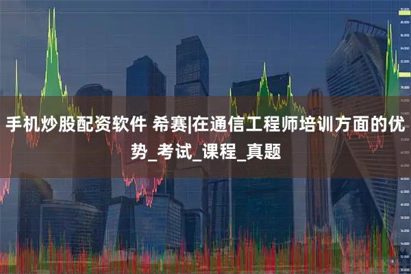 手机炒股配资软件 希赛|在通信工程师培训方面的优势_考试_课程_真题