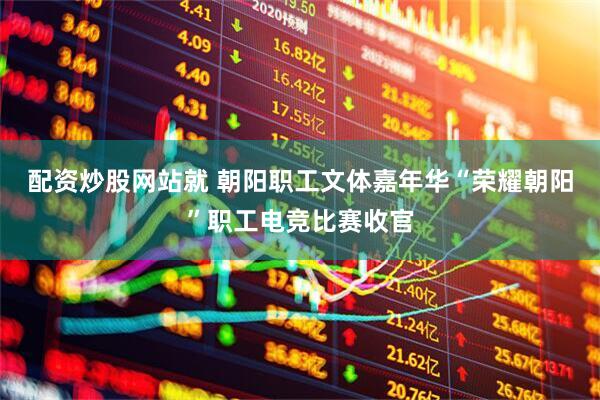 配资炒股网站就 朝阳职工文体嘉年华“荣耀朝阳”职工电竞比赛收官