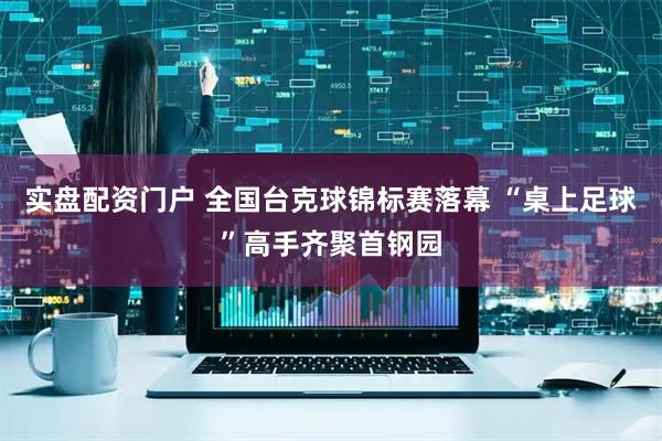 实盘配资门户 全国台克球锦标赛落幕 “桌上足球”高手齐聚首钢园