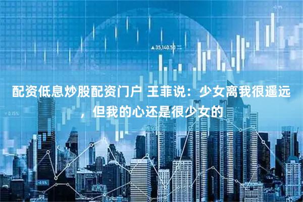 配资低息炒股配资门户 王菲说：少女离我很遥远，但我的心还是很少女的
