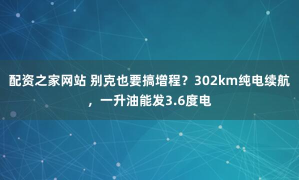配资之家网站 别克也要搞增程?302km纯电续航,一升油能发3.6度电