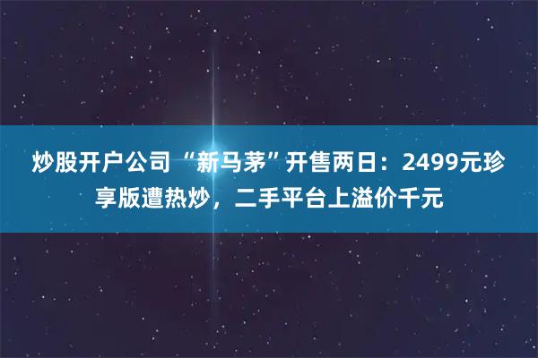 炒股开户公司 “新马茅”开售两日:2499元珍享版遭热炒,二手平台上溢价千元